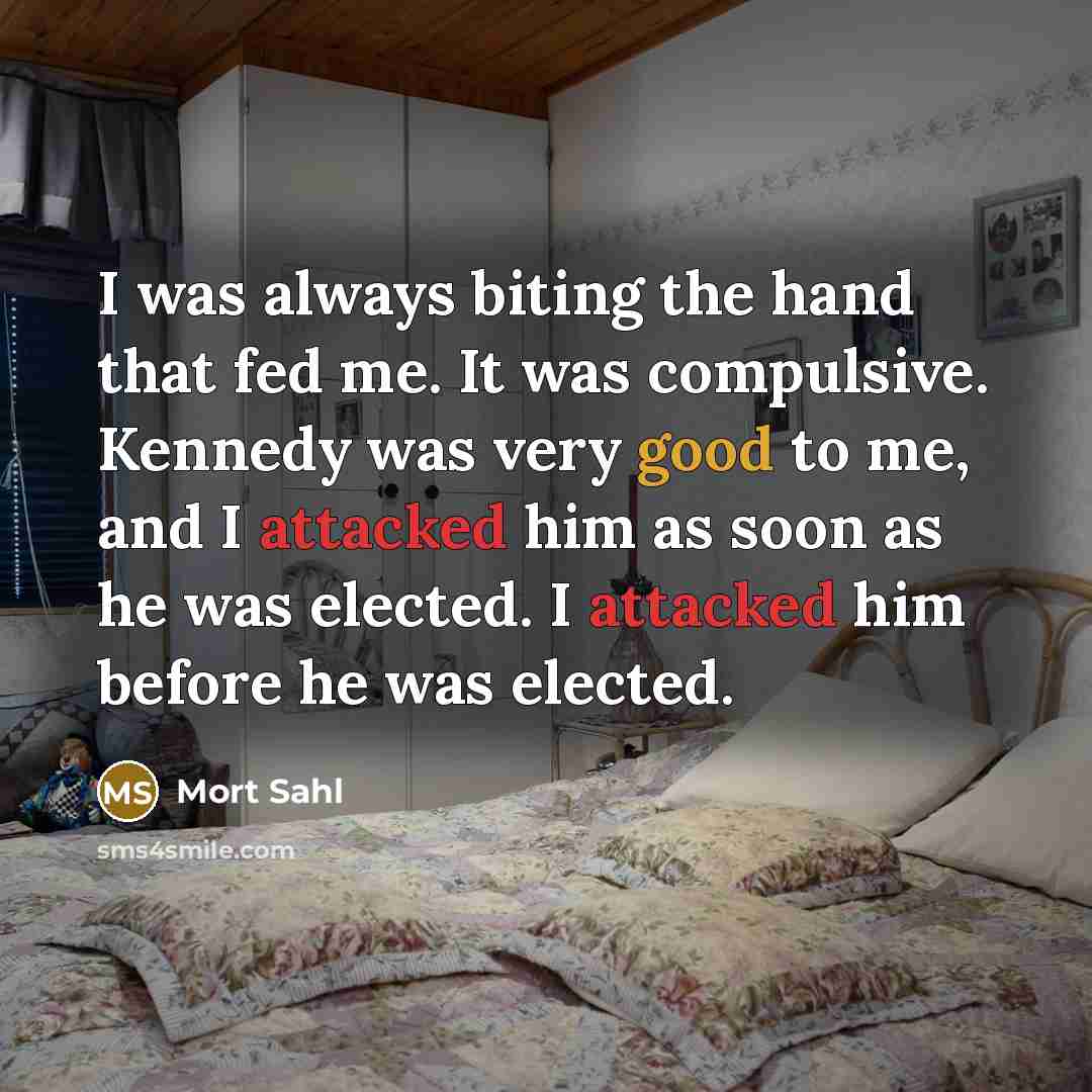 “I was always biting the hand that fed me. It was compulsive. Kennedy was very good to me, and I attacked him as soon as he was elected. I attacked him before he was elected.” quote by Mort Sahl