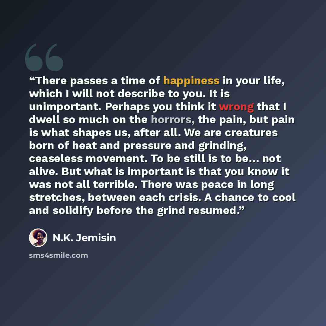 “There passes a time of happiness in your life, which I will not describe to you. It is unimportant. Perhaps you think it wrong that I dwell so much on the horrors, the pain, but pain is what shapes us, after all. We are creatures born of heat and pressure and grinding, ceaseless movement. To be…” quote by N.K. Jemisin