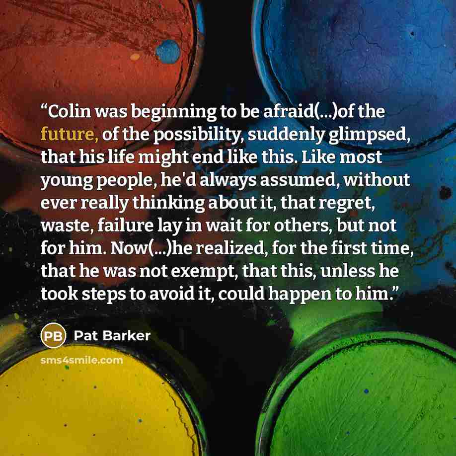 “Colin was beginning to be afraid(...)of the future, of the possibility, suddenly glimpsed, that his life might end like this. Like most young people, he'd always assumed, without ever really thinking about it, that regret, waste, failure lay in wait for others, but not for him. Now(...)he…” quote by Pat Barker