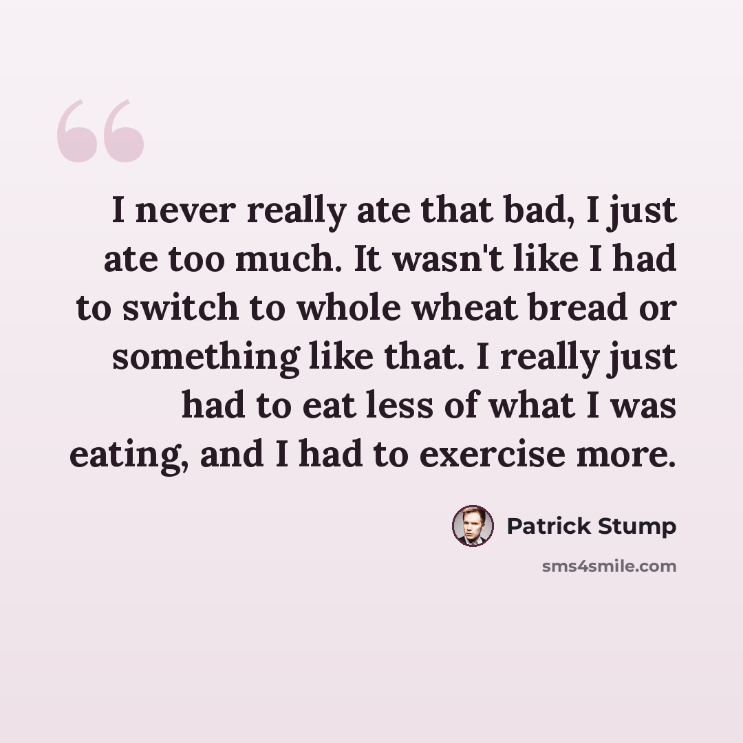 “I never really ate that bad, I just ate too much. It wasn't like I had to switch to whole wheat bread or something like that. I really just had to eat less of what I was eating, and I had to exercise more.” quote by Patrick Stump