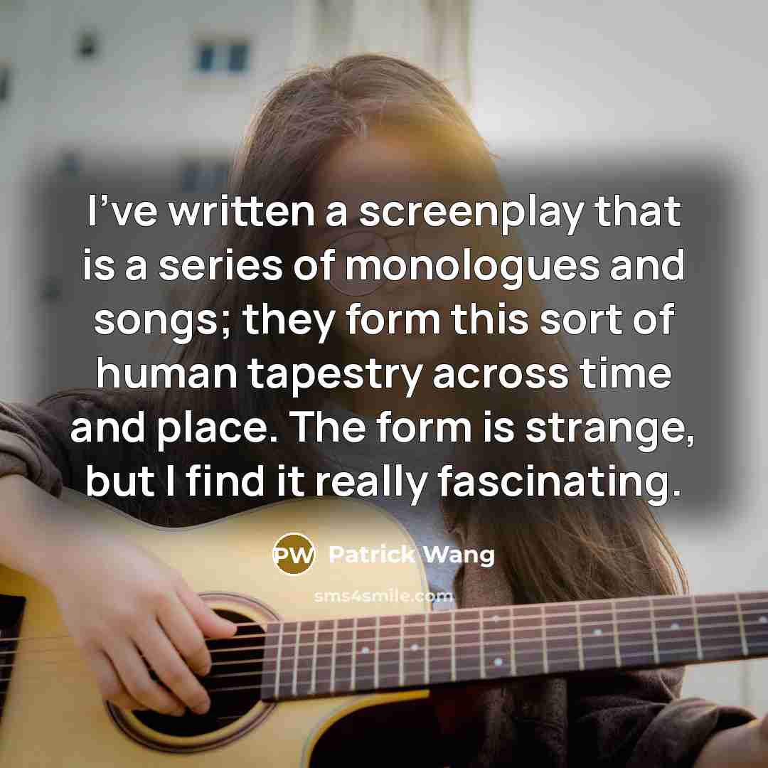 “I've written a screenplay that is a series of monologues and songs; they form this sort of human tapestry across time and place. The form is strange, but I find it really fascinating.” quote by Patrick Wang