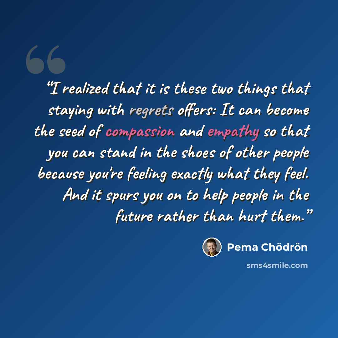 “I realized that it is these two things that staying with regrets offers: It can become the seed of compassion and empathy so that you can stand in the shoes of other people because you're feeling exactly what they feel. And it spurs you on to help people in the future rather than hurt them.” quote by Pema Chödrön