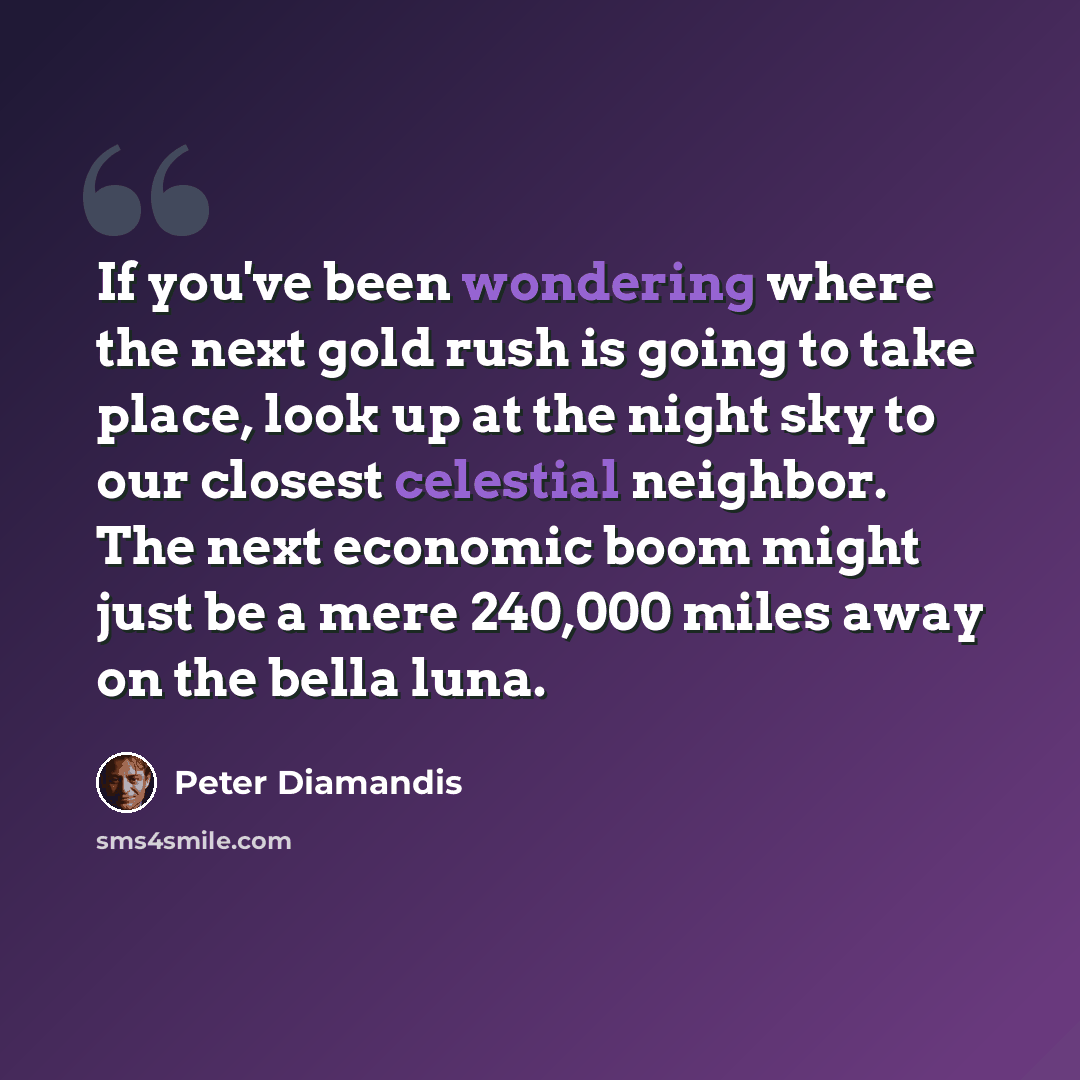 “If you've been wondering where the next gold rush is going to take place, look up at the night sky to our closest celestial neighbor. The next economic boom might just be a mere 240,000 miles away on the bella luna.” quote by Peter Diamandis