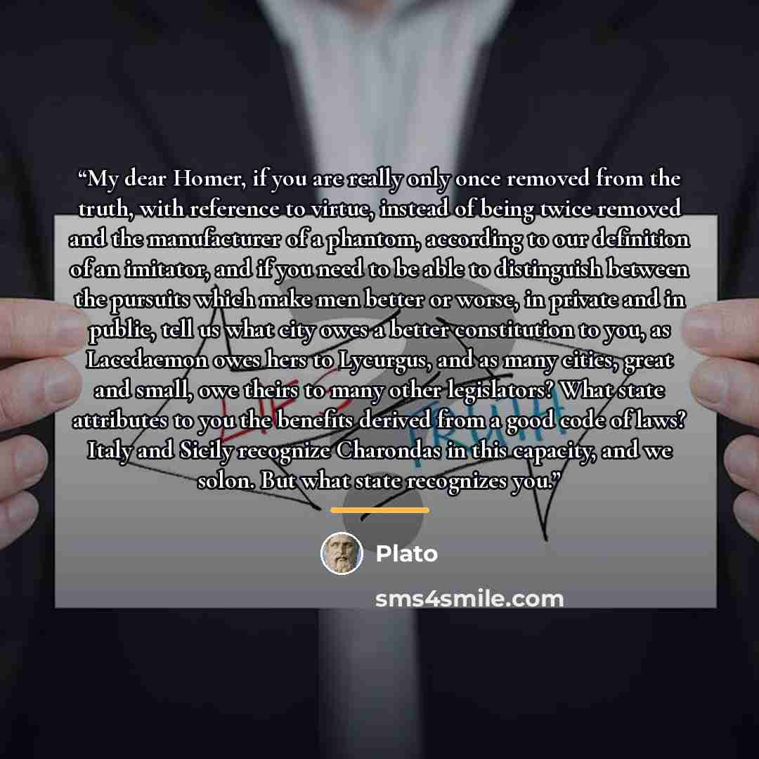 “My dear Homer, if you are really only once removed from the truth, with reference to virtue, instead of being twice removed and the manufacturer of a phantom, according to our definition of an imitator, and if you need to be able to distinguish between the pursuits which make men better or worse…” quote by Plato