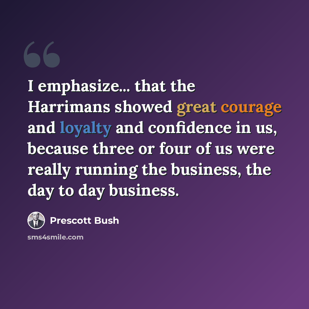 “I emphasize... that the Harrimans showed great courage and loyalty and confidence in us, because three or four of us were really running the business, the day to day business.” quote by Prescott Bush