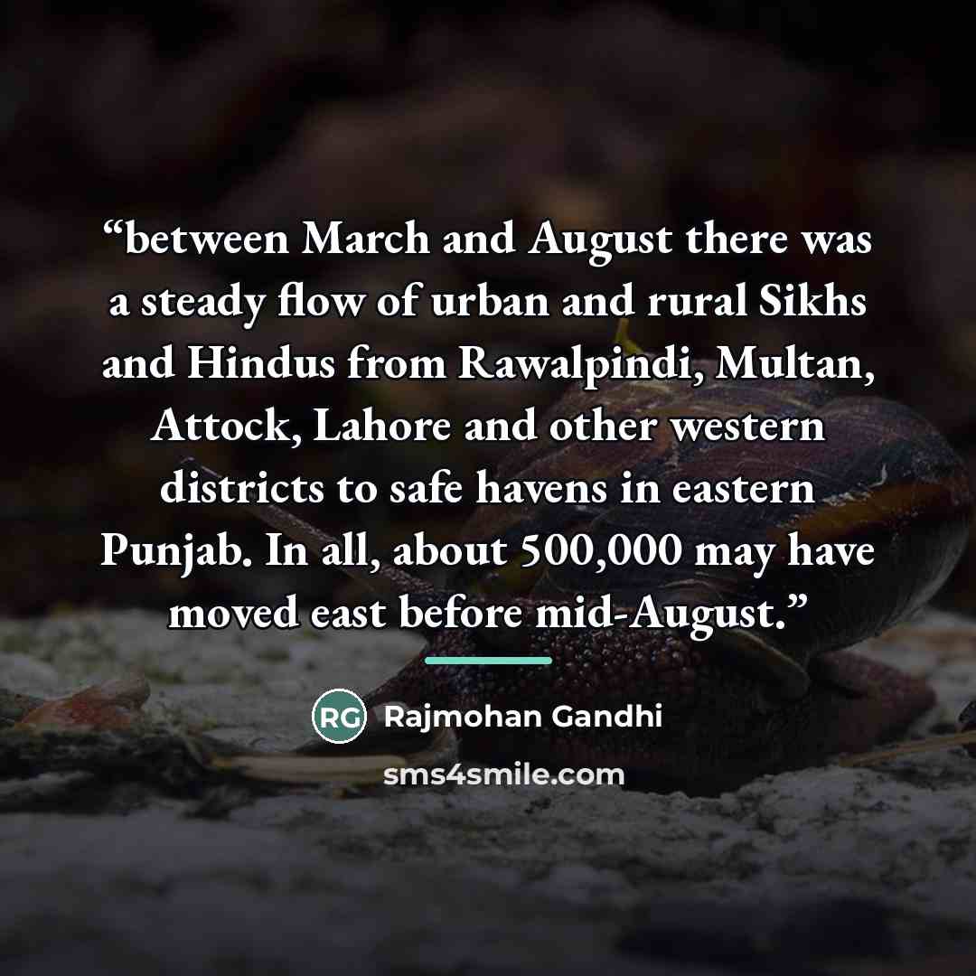 “between March and August there was a steady flow of urban and rural Sikhs and Hindus from Rawalpindi, Multan, Attock, Lahore and other western districts to safe havens in eastern Punjab. In all, about 500,000 may have moved east before mid-August.” quote by Rajmohan Gandhi