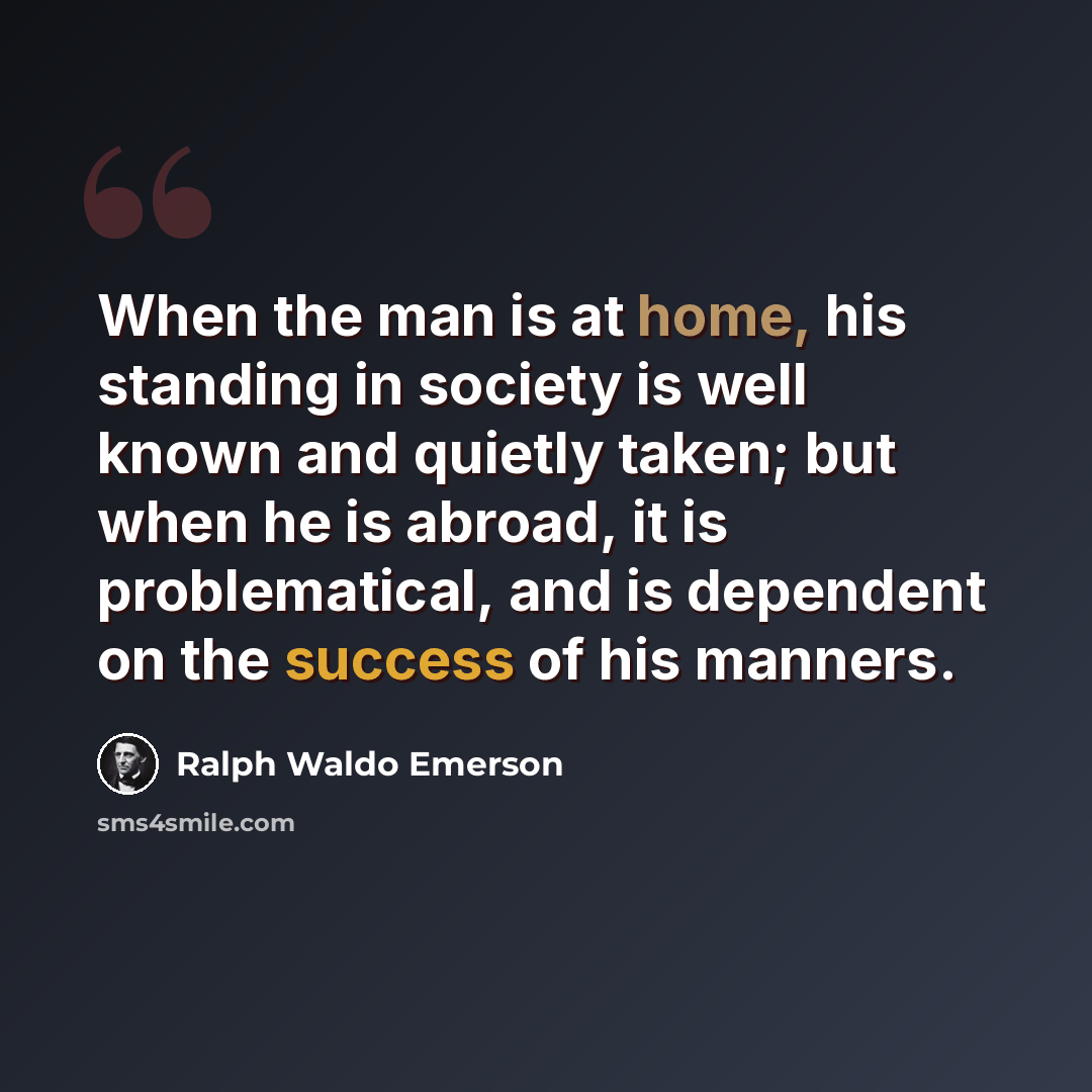 “When the man is at home, his standing in society is well known and quietly taken; but when he is abroad, it is problematical, and is dependent on the success of his manners.” quote by Ralph Waldo Emerson