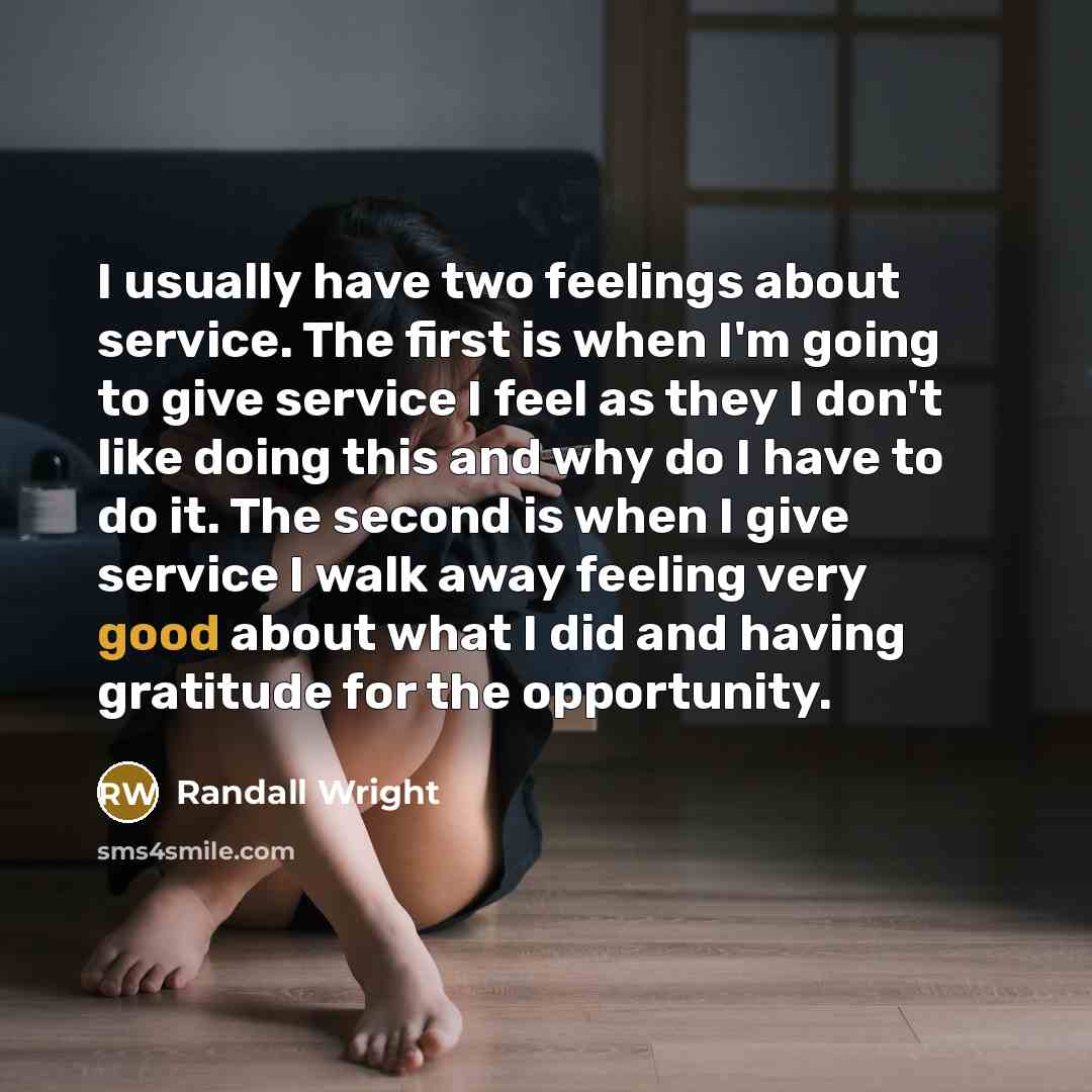 “I usually have two feelings about service. The first is when I'm going to give service I feel as they I don't like doing this and why do I have to do it. The second is when I give service I walk away feeling very good about what I did and having gratitude for the opportunity.” quote by Randall Wright