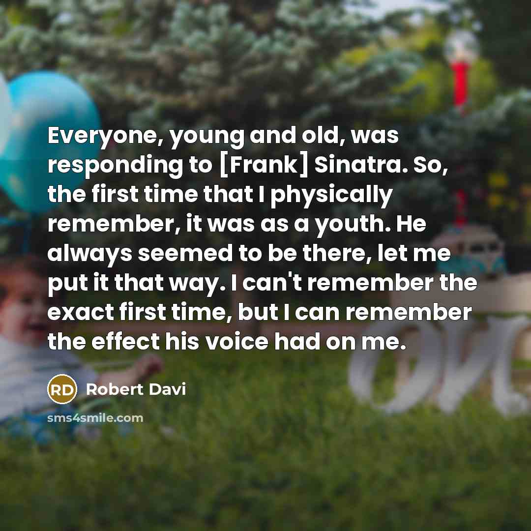 “Everyone, young and old, was responding to [Frank] Sinatra. So, the first time that I physically remember, it was as a youth. He always seemed to be there, let me put it that way. I can't remember the exact first time, but I can remember the effect his voice had on me.” quote by Robert Davi