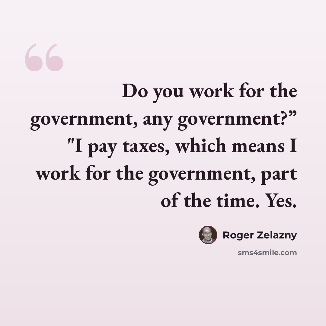 “Do you work for the government, any government?” "I pay taxes, which means I work for the government, part of the time. Yes.” quote by Roger Zelazny