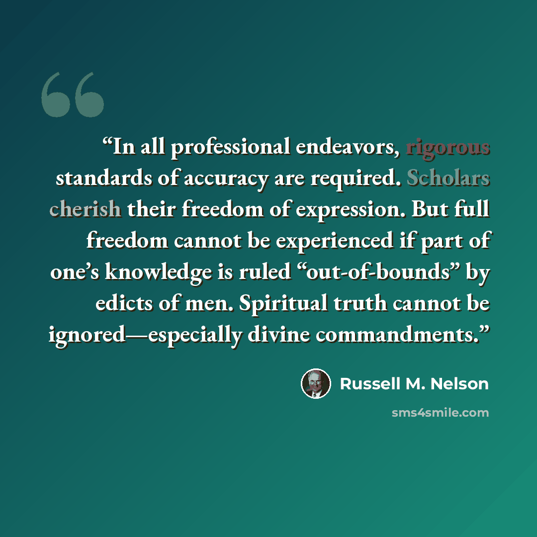 “In all professional endeavors, rigorous standards of accuracy are required. Scholars cherish their freedom of expression. But full freedom cannot be experienced if part of one’s knowledge is ruled “out-of-bounds” by edicts of men. Spiritual truth cannot be ignored—especially divine commandments.” quote by Russell M. Nelson