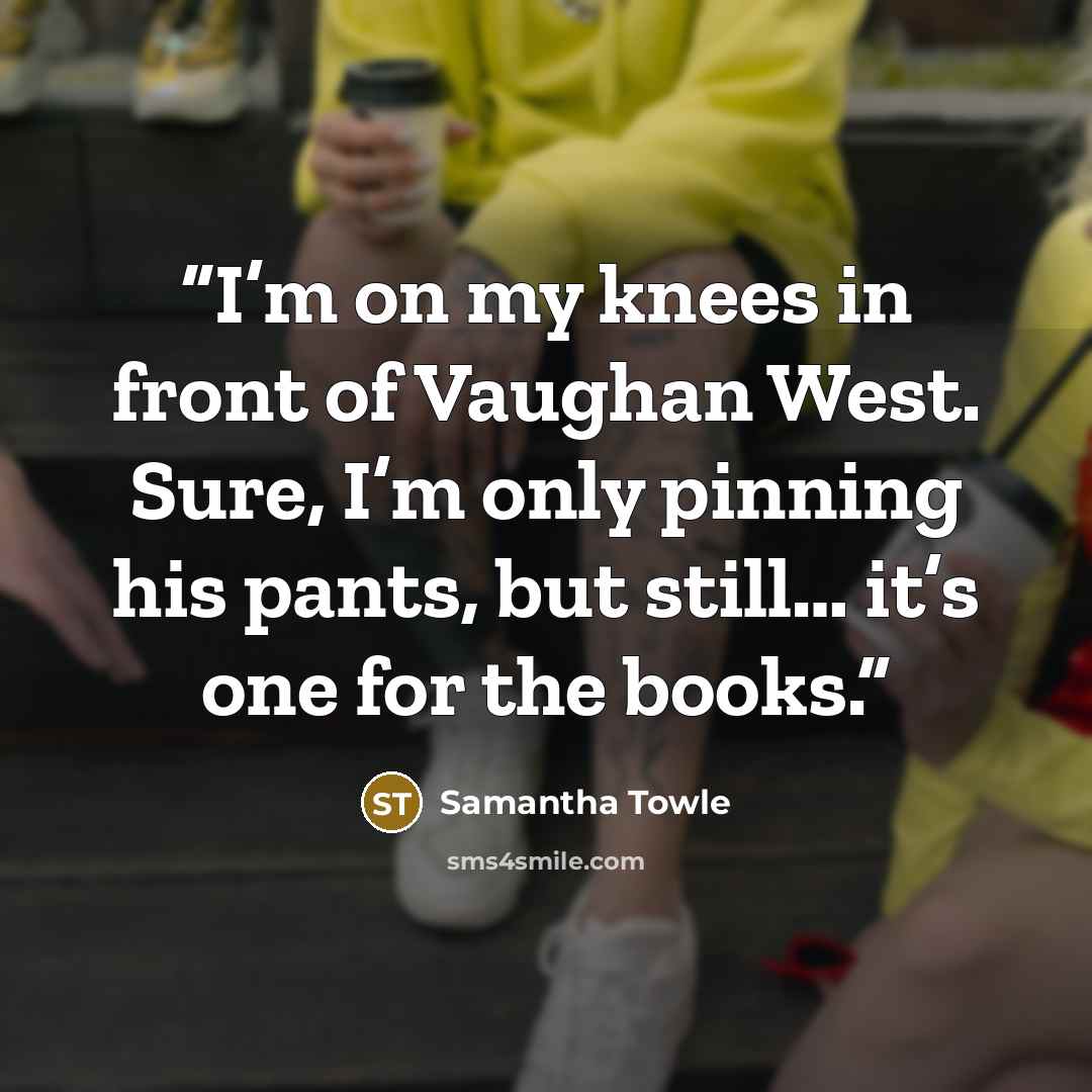 “I’m on my knees in front of Vaughan West. Sure, I’m only pinning his pants, but still… it’s one for the books.” quote by Samantha Towle