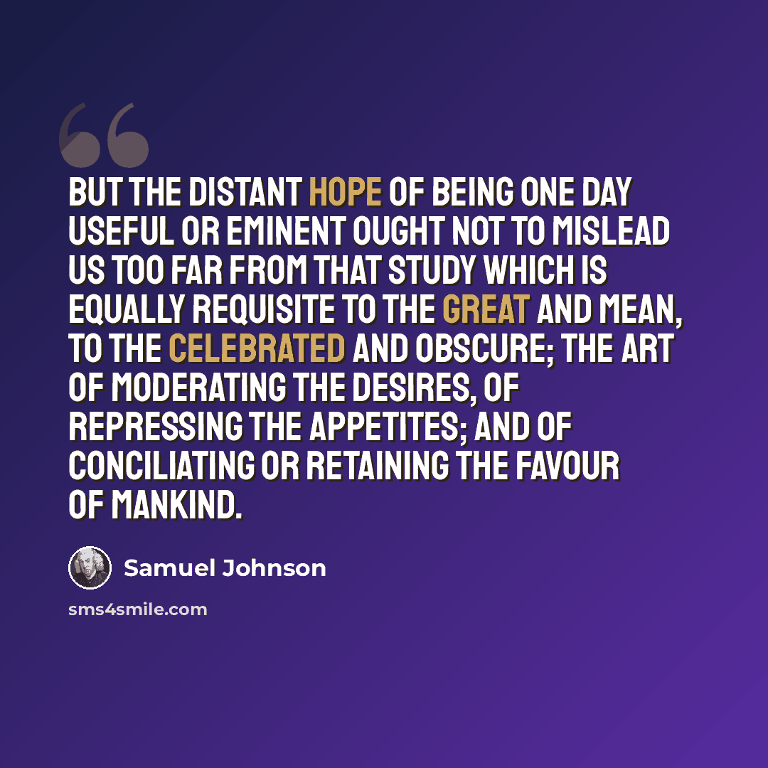 “But the distant hope of being one day useful or eminent ought not to mislead us too far from that study which is equally requisite to the great and mean, to the celebrated and obscure; the art of moderating the desires, of repressing the appetites; and of conciliating or retaining the favour of…” quote by Samuel Johnson