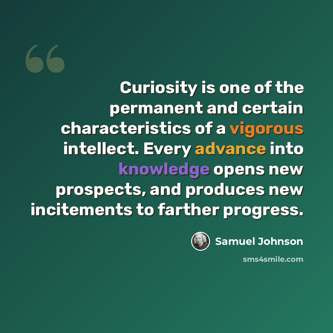 “Curiosity is one of the permanent and certain characteristics of a vigorous intellect. Every advance into knowledge opens new prospects, and produces new incitements to farther progress.” quote by Samuel Johnson