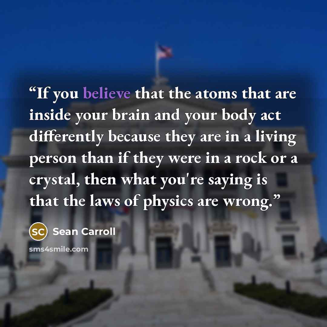 “If you believe that the atoms that are inside your brain and your body act differently because they are in a living person than if they were in a rock or a crystal, then what you're saying is that the laws of physics are wrong.” quote by Sean Carroll