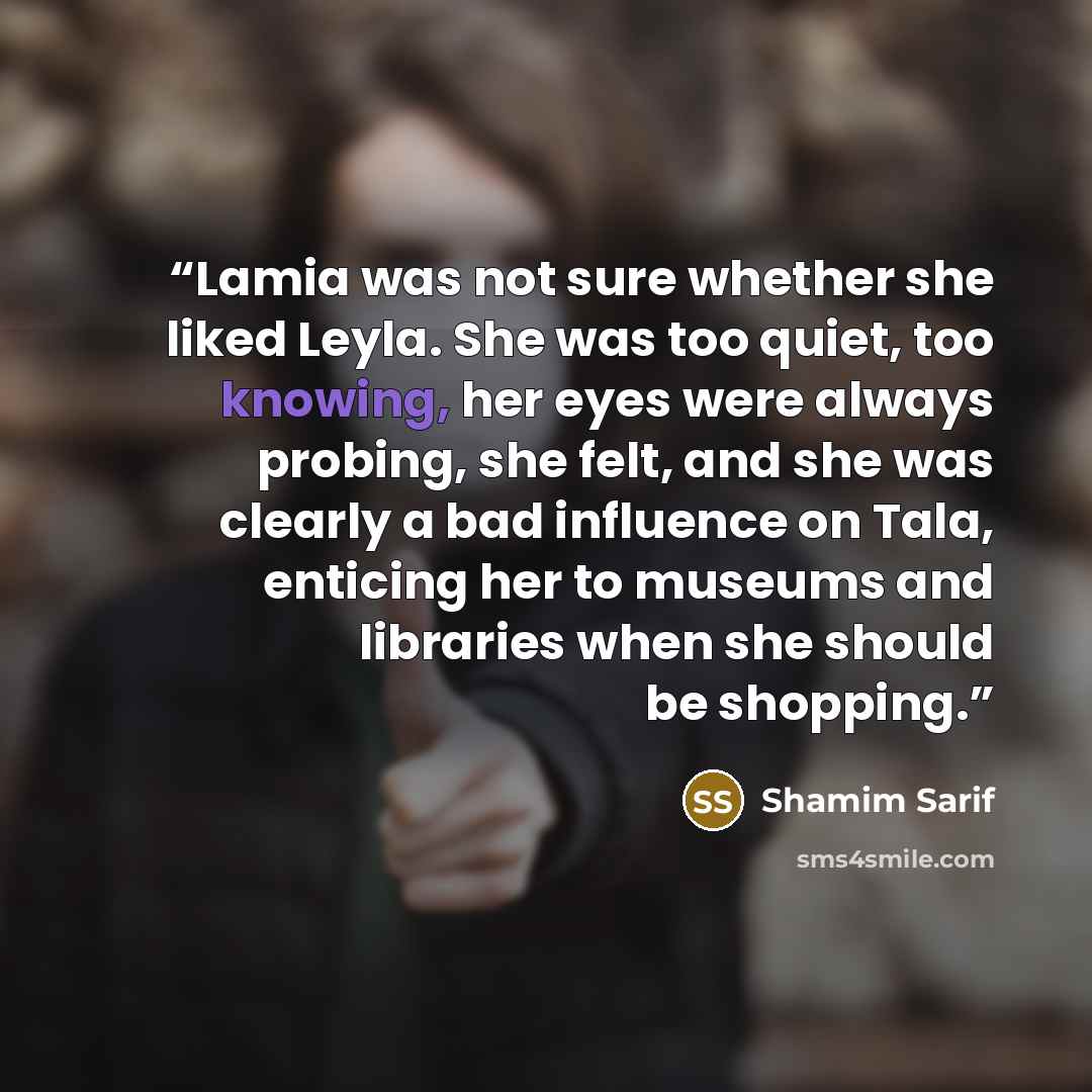 “Lamia was not sure whether she liked Leyla. She was too quiet, too knowing, her eyes were always probing, she felt, and she was clearly a bad influence on Tala, enticing her to museums and libraries when she should be shopping.” quote by Shamim Sarif