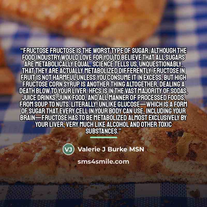 “Fructose Fructose is the worst type of sugar, although the food industry would love for you to believe that all sugars are metabolically equal. Science tells us, unquestionably, that they are actually metabolized differently. Fructose in fruit is not harmful unless you consume it in excess, but…” quote by Valerie J Burke MSN