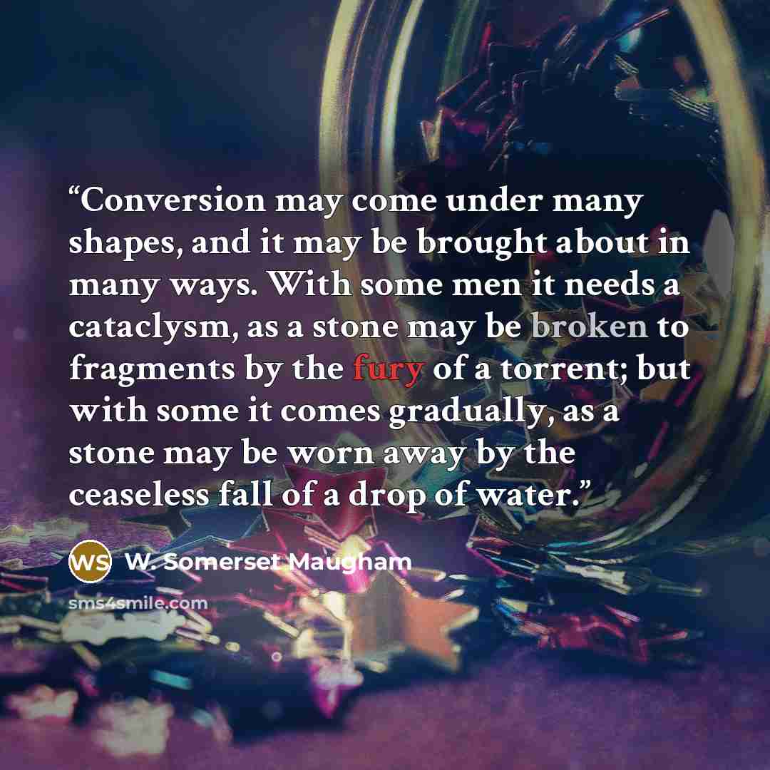 “Conversion may come under many shapes, and it may be brought about in many ways. With some men it needs a cataclysm, as a stone may be broken to fragments by the fury of a torrent; but with some it comes gradually, as a stone may be worn away by the ceaseless fall of a drop of water.” quote by W. Somerset Maugham