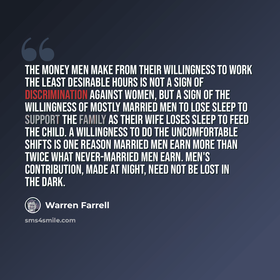 “The money men make from their willingness to work the least desirable hours is not a sign of discrimination against women, but a sign of the willingness of mostly married men to lose sleep to support the family as their wife loses sleep to feed the child. A willingness to do the uncomfortable…” quote by Warren Farrell