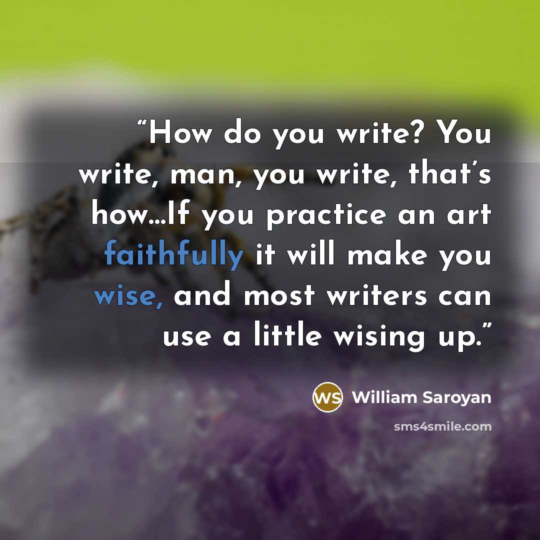 “How do you write? You write, man, you write, that’s how…If you practice an art faithfully it will make you wise, and most writers can use a little wising up.” quote by William Saroyan