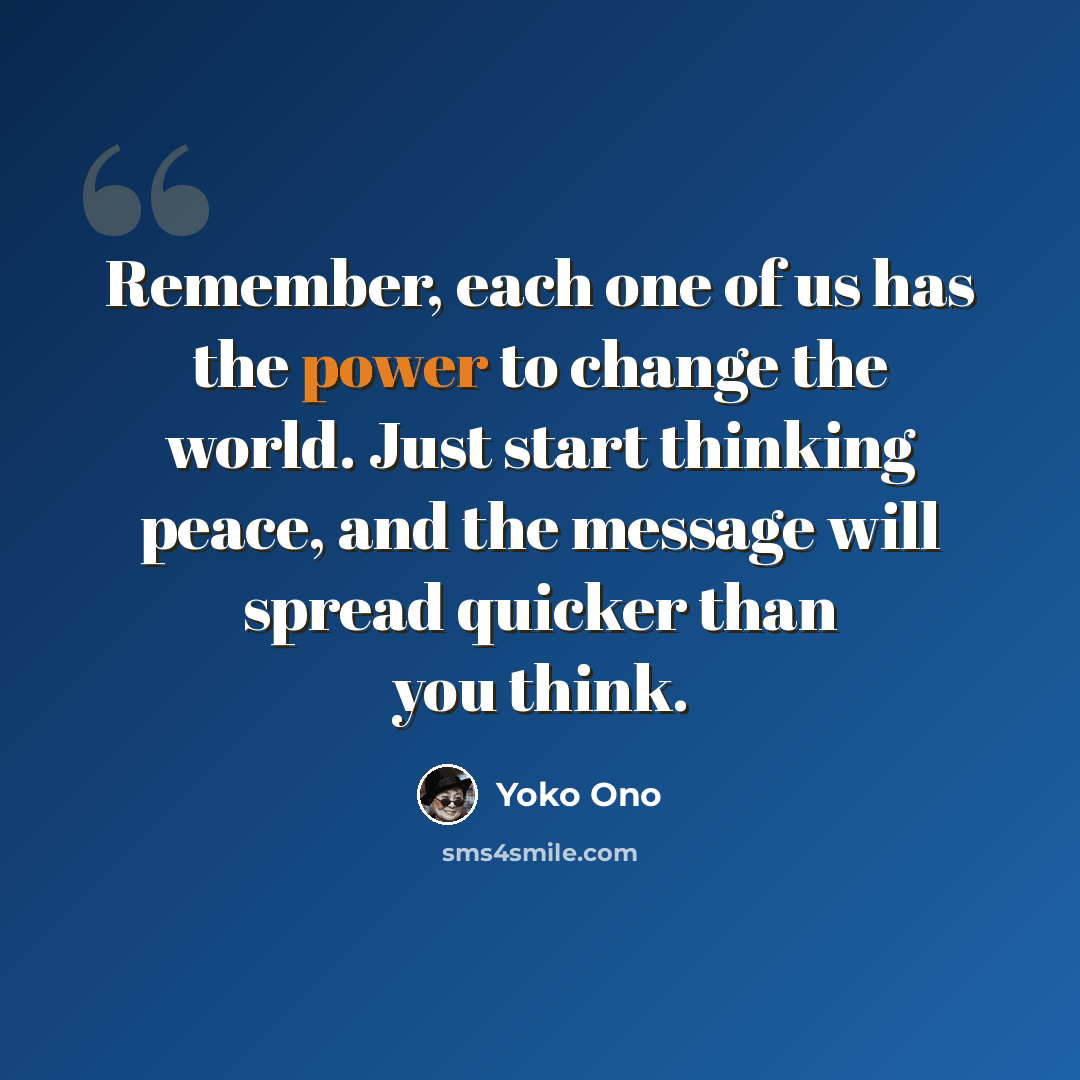 “Remember, each one of us has the power to change the world. Just start thinking peace, and the message will spread quicker than you think.” quote by Yoko Ono