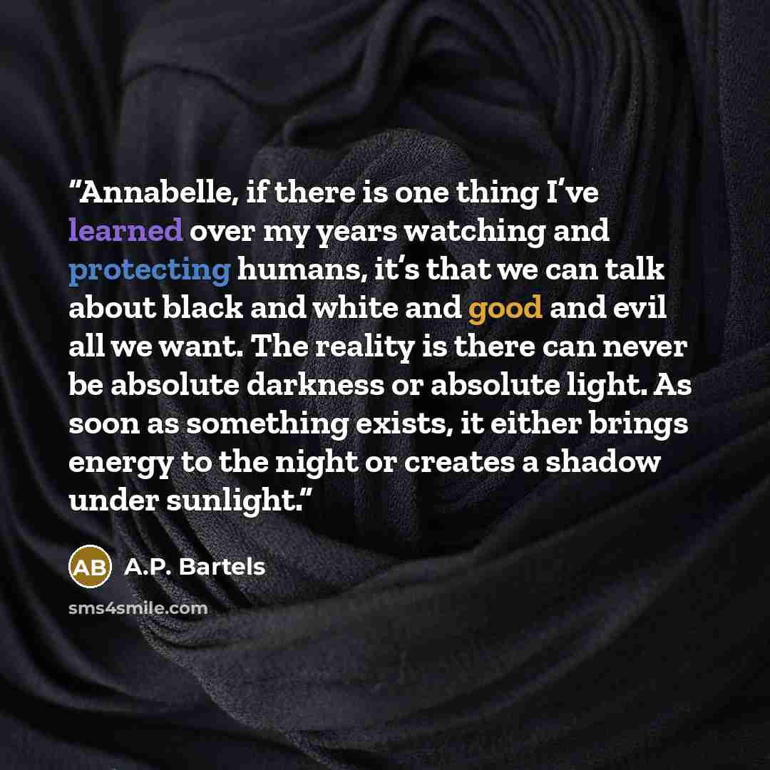 “Annabelle, if there is one thing I’ve learned over my years watching and protecting humans, it’s that we can talk about black and white and good and evil all we want. The reality is there can never be absolute darkness or absolute light. As soon as something exists, it either brings energy to the…” quote by A.P. Bartels