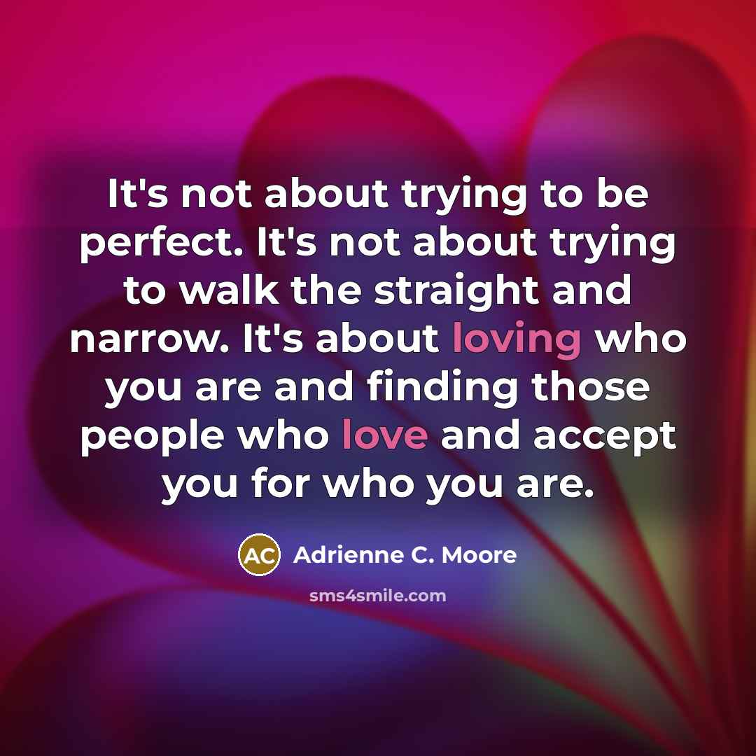 “It's not about trying to be perfect. It's not about trying to walk the straight and narrow. It's about loving who you are and finding those people who love and accept you for who you are.” quote by Adrienne C. Moore