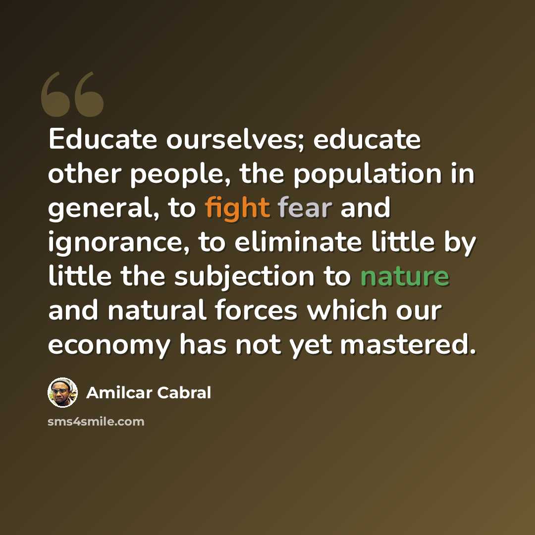 “Educate ourselves; educate other people, the population in general, to fight fear and ignorance, to eliminate little by little the subjection to nature and natural forces which our economy has not yet mastered.” quote by Amilcar Cabral