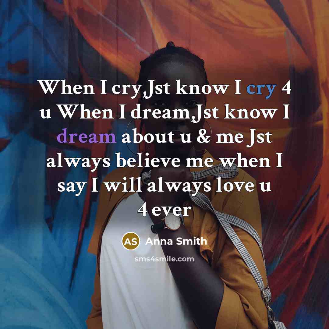 “When I cry,Jst know I cry 4 u When I dream,Jst know I dream about u & me Jst always believe me when I say I will always love u 4 ever” quote by Anna Smith