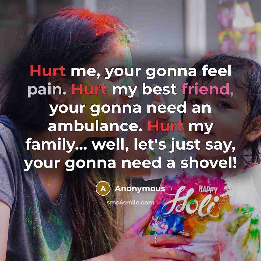 “Hurt me, your gonna feel pain. Hurt my best friend, your gonna need an ambulance. Hurt my family... well, let's just say, your gonna need a shovel!” quote by Anonymous