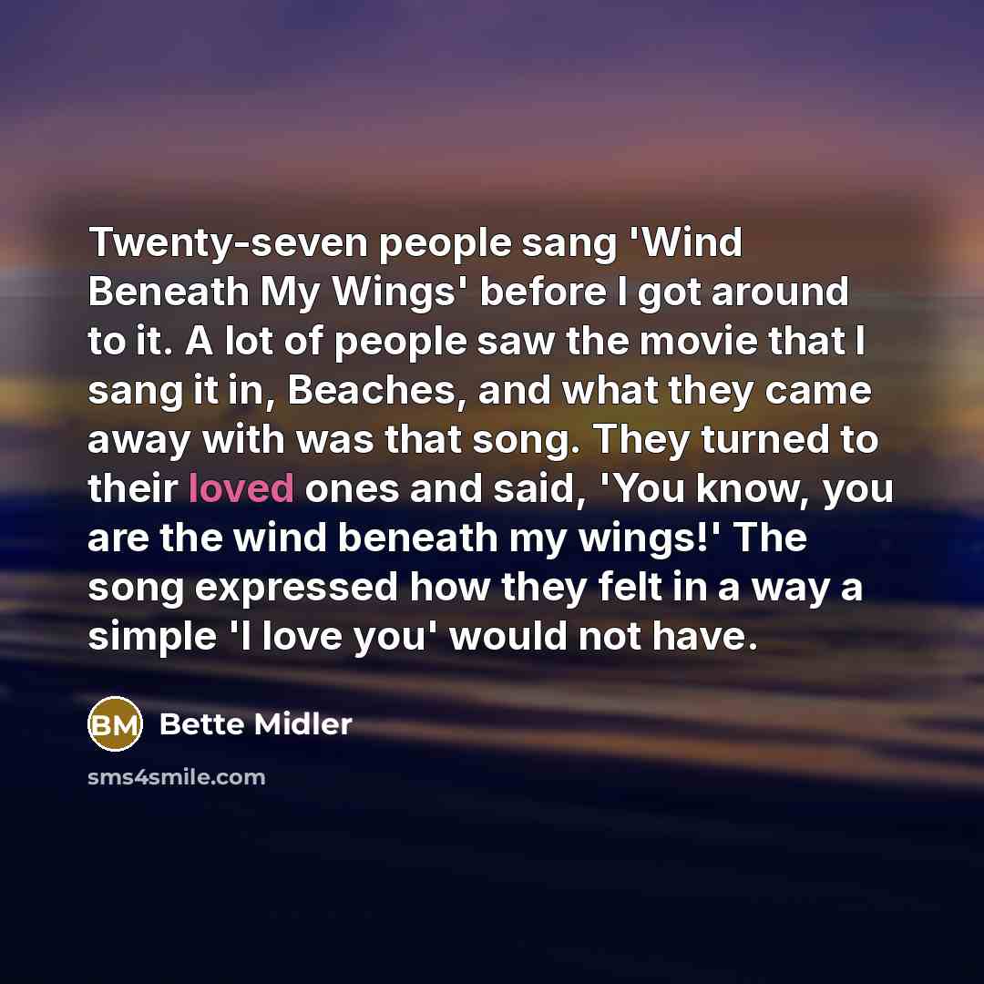 “Twenty-seven people sang 'Wind Beneath My Wings' before I got around to it. A lot of people saw the movie that I sang it in, Beaches, and what they came away with was that song. They turned to their loved ones and said, 'You know, you are the wind beneath my wings!' The song expressed how they…” quote by Bette Midler