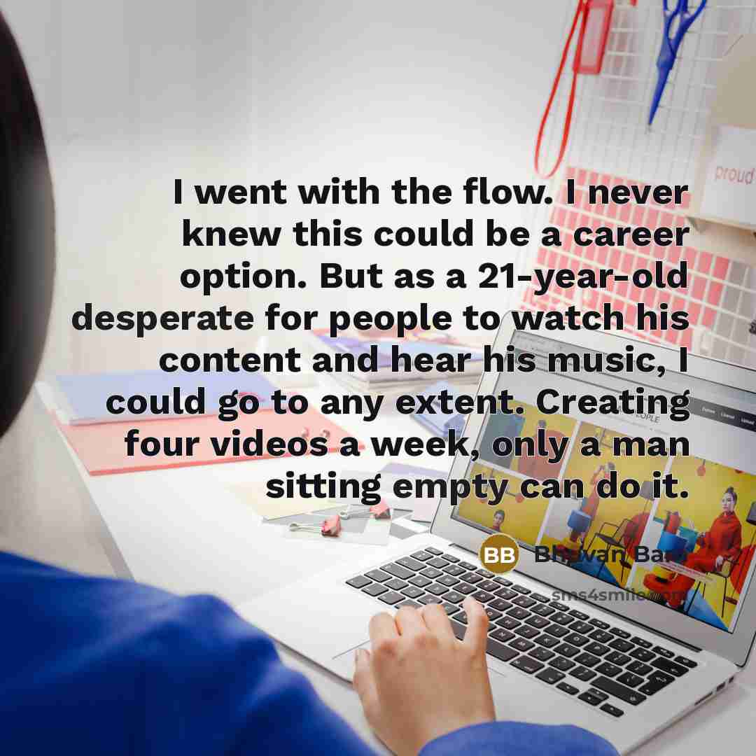 “I went with the flow. I never knew this could be a career option. But as a 21-year-old desperate for people to watch his content and hear his music, I could go to any extent. Creating four videos a week, only a man sitting empty can do it.” quote by Bhuvan Bam
