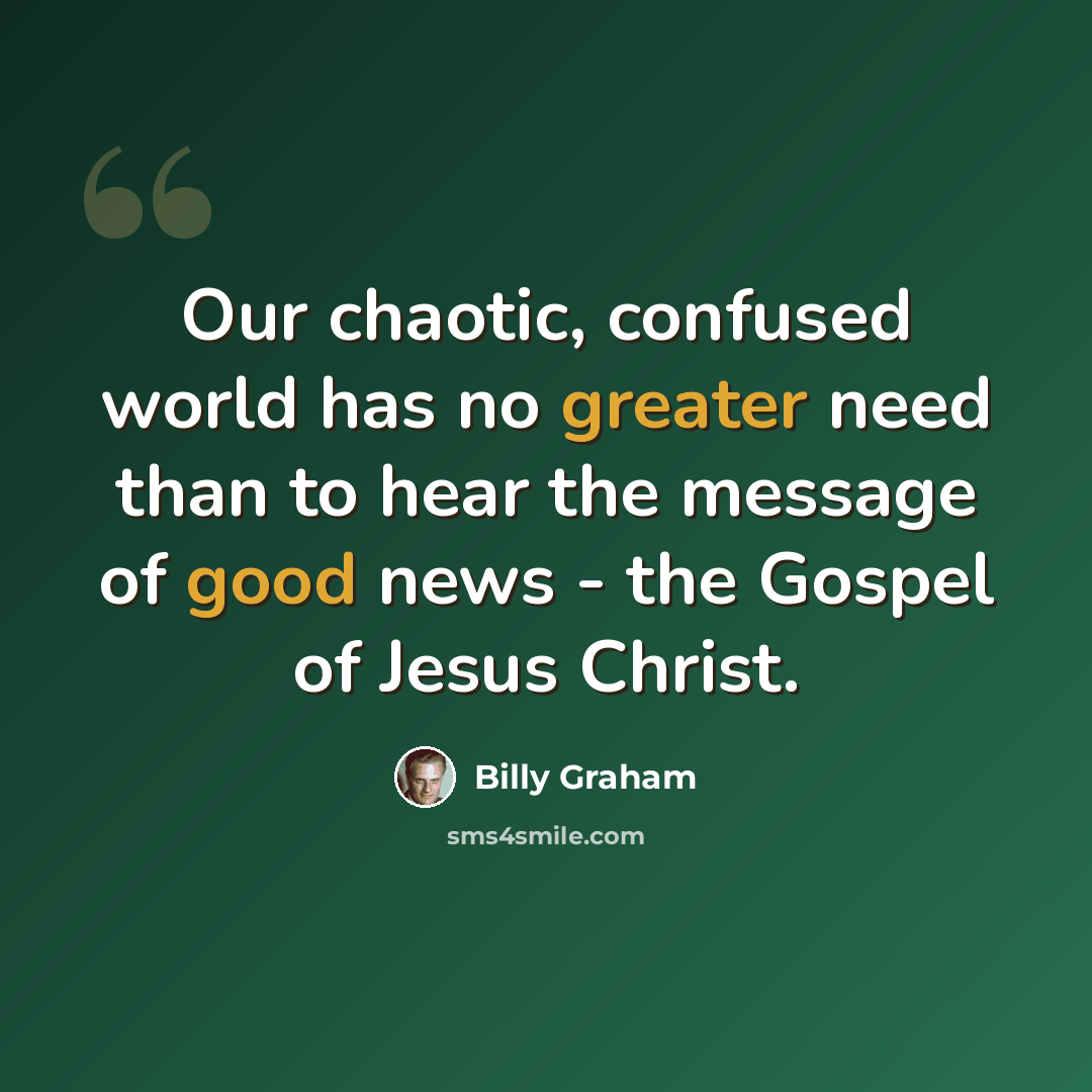 “Our chaotic, confused world has no greater need than to hear the message of good news - the Gospel of Jesus Christ.” quote by Billy Graham