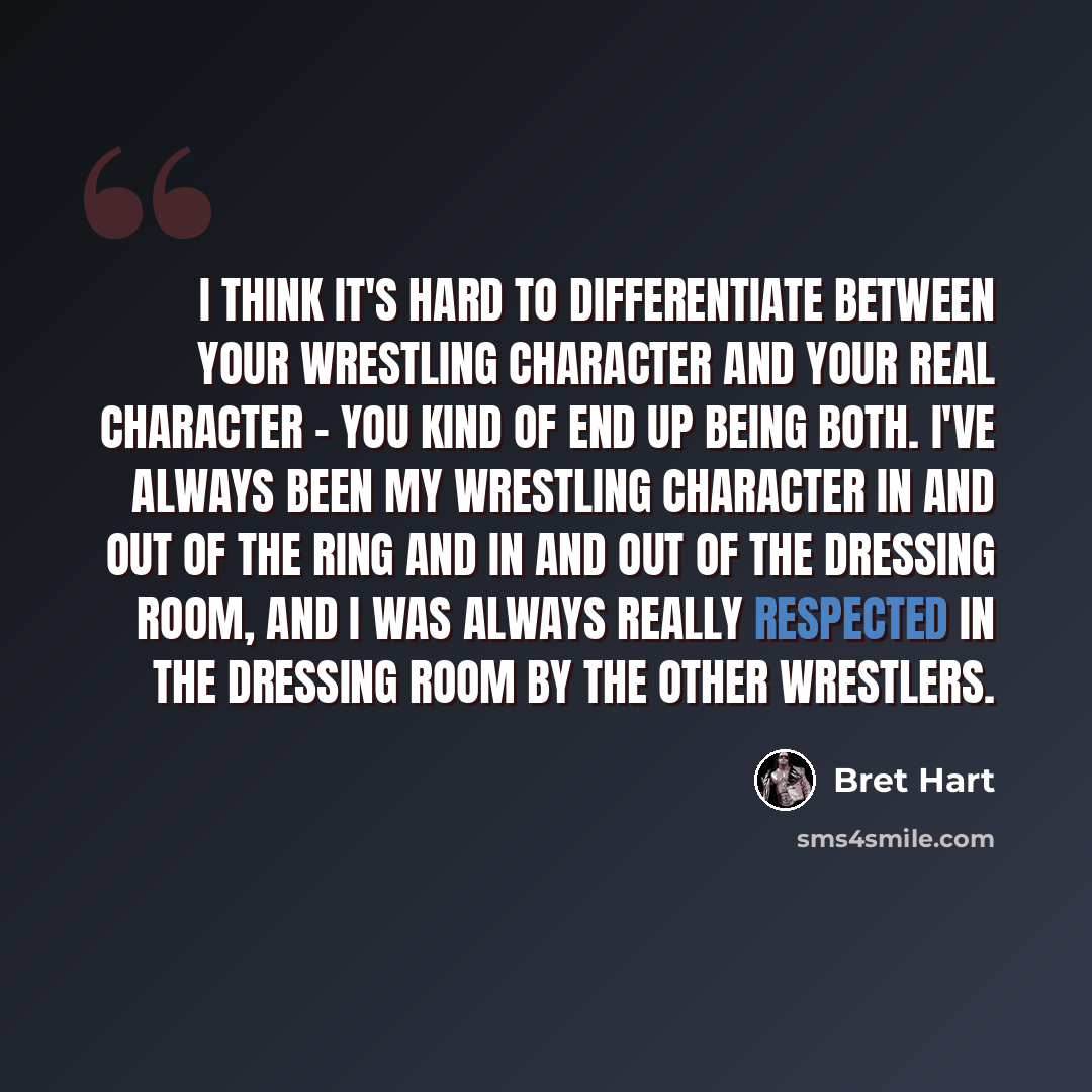 “I think it's hard to differentiate between your wrestling character and your real character - you kind of end up being both. I've always been my wrestling character in and out of the ring and in and out of the dressing room, and I was always really respected in the dressing room by the other…” quote by Bret Hart