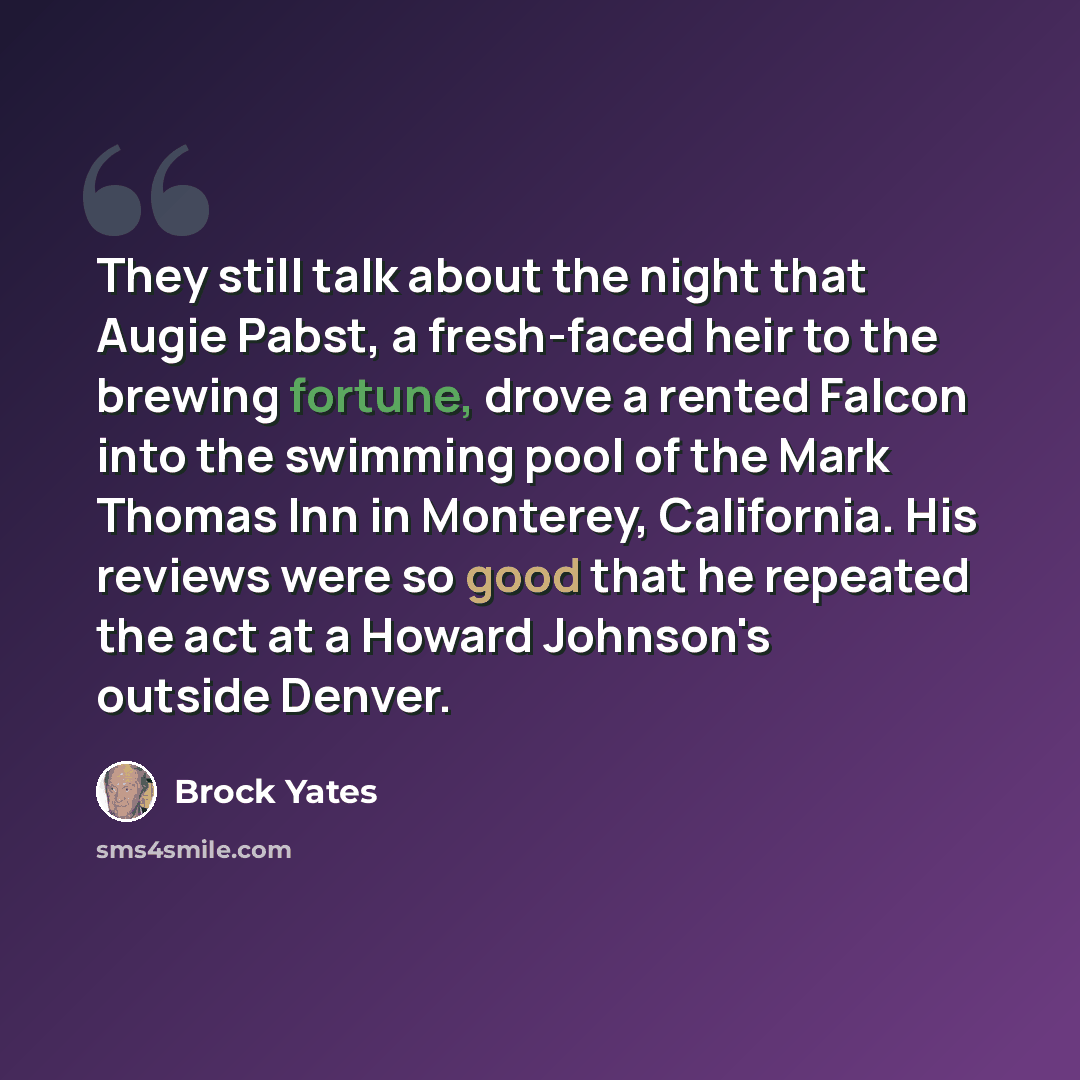 “They still talk about the night that Augie Pabst, a fresh-faced heir to the brewing fortune, drove a rented Falcon into the swimming pool of the Mark Thomas Inn in Monterey, California. His reviews were so good that he repeated the act at a Howard Johnson's outside Denver.” quote by Brock Yates