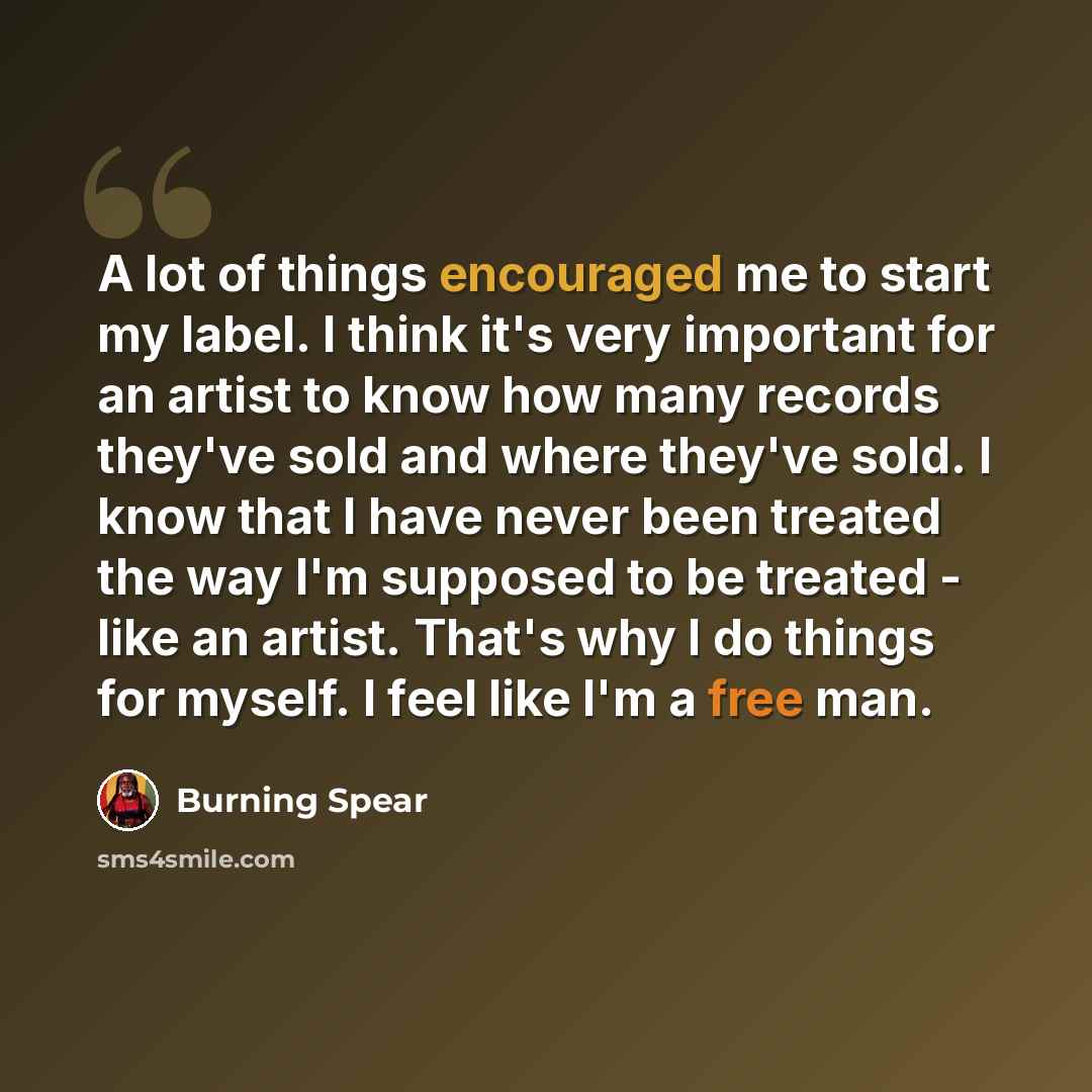 “A lot of things encouraged me to start my label. I think it's very important for an artist to know how many records they've sold and where they've sold. I know that I have never been treated the way I'm supposed to be treated - like an artist. That's why I do things for myself. I feel like I'm a…” quote by Burning Spear
