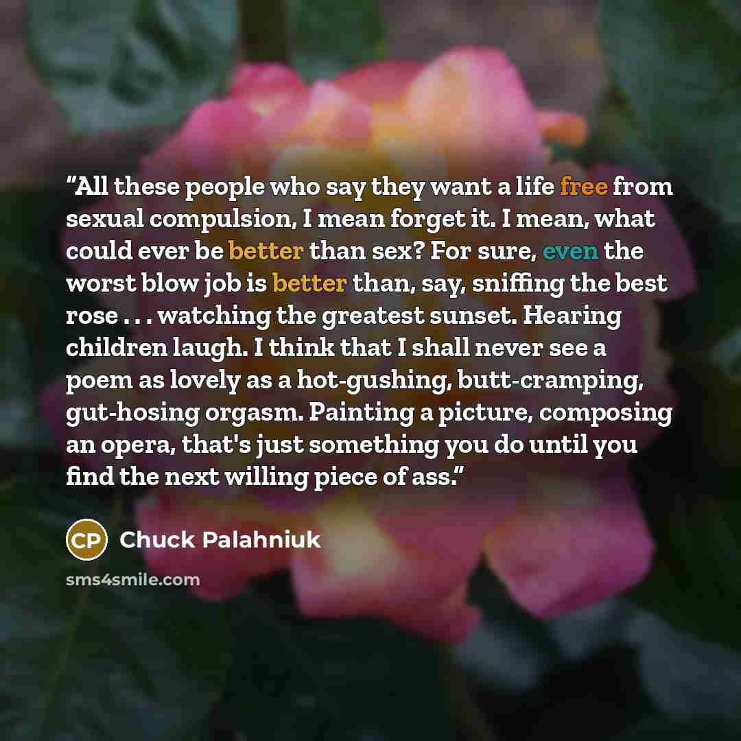 “All these people who say they want a life free from sexual compulsion, I mean forget it. I mean, what could ever be better than sex? For sure, even the worst blow job is better than, say, sniffing the best rose . . . watching the greatest sunset. Hearing children laugh. I think that I shall never…” quote by Chuck Palahniuk