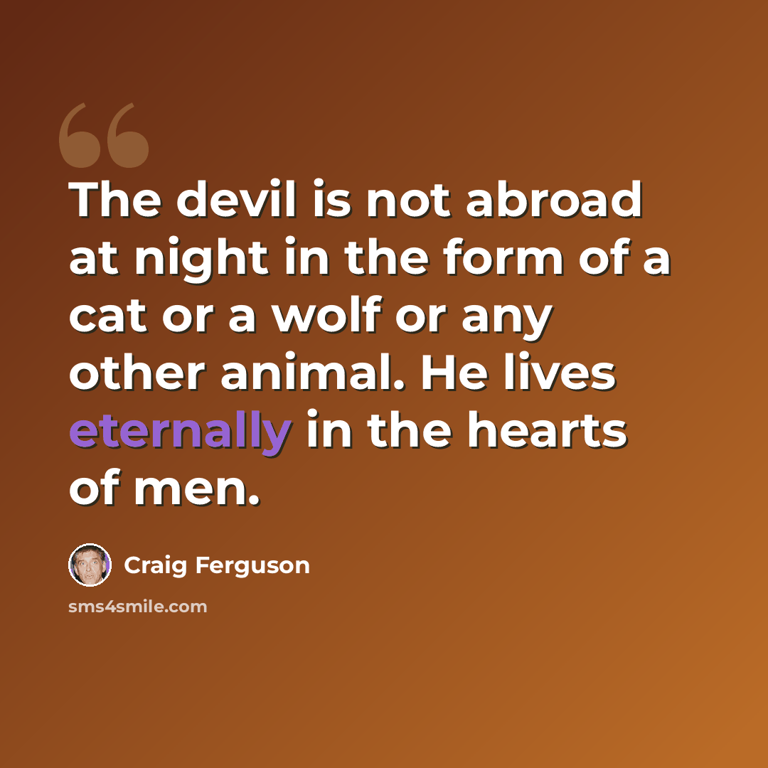 “The devil is not abroad at night in the form of a cat or a wolf or any other animal. He lives eternally in the hearts of men.” quote by Craig Ferguson