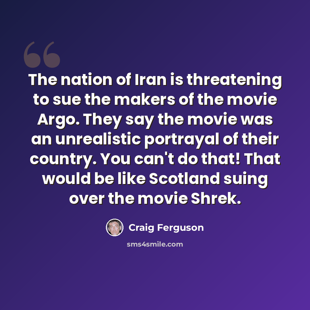 “The nation of Iran is threatening to sue the makers of the movie Argo. They say the movie was an unrealistic portrayal of their country. You can't do that! That would be like Scotland suing over the movie Shrek.” quote by Craig Ferguson