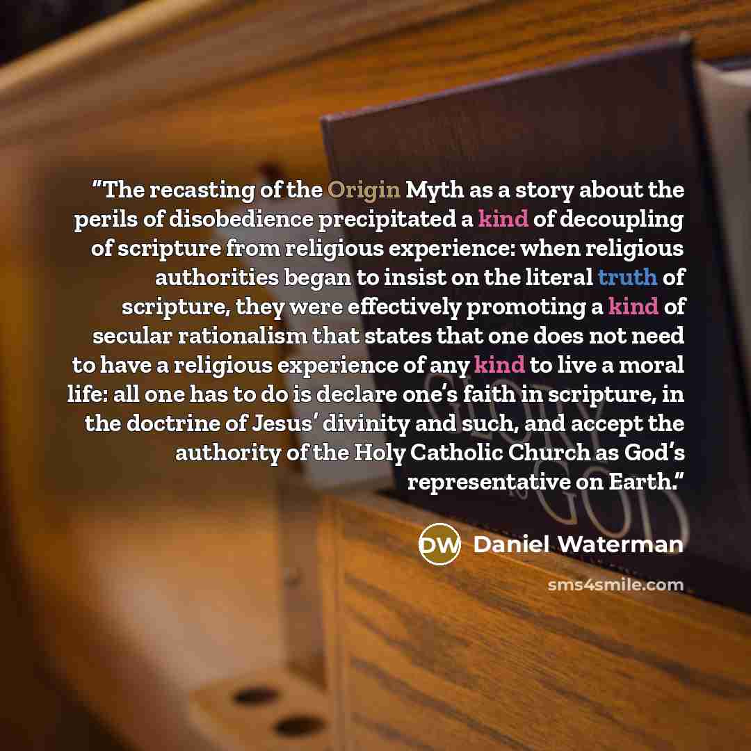 “The recasting of the Origin Myth as a story about the perils of disobedience precipitated a kind of decoupling of scripture from religious experience: when religious authorities began to insist on the literal truth of scripture, they were effectively promoting a kind of secular rationalism that…” quote by Daniel Waterman