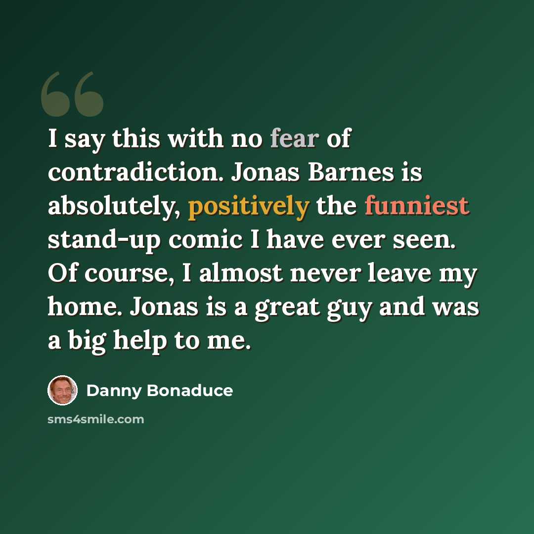 “I say this with no fear of contradiction. Jonas Barnes is absolutely, positively the funniest stand-up comic I have ever seen. Of course, I almost never leave my home. Jonas is a great guy and was a big help to me.” quote by Danny Bonaduce