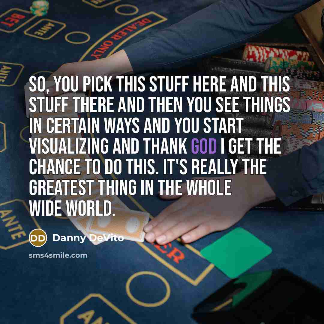 “So, you pick this stuff here and this stuff there and then you see things in certain ways and you start visualizing and thank God I get the chance to do this. It's really the greatest thing in the whole wide world.” quote by Danny DeVito