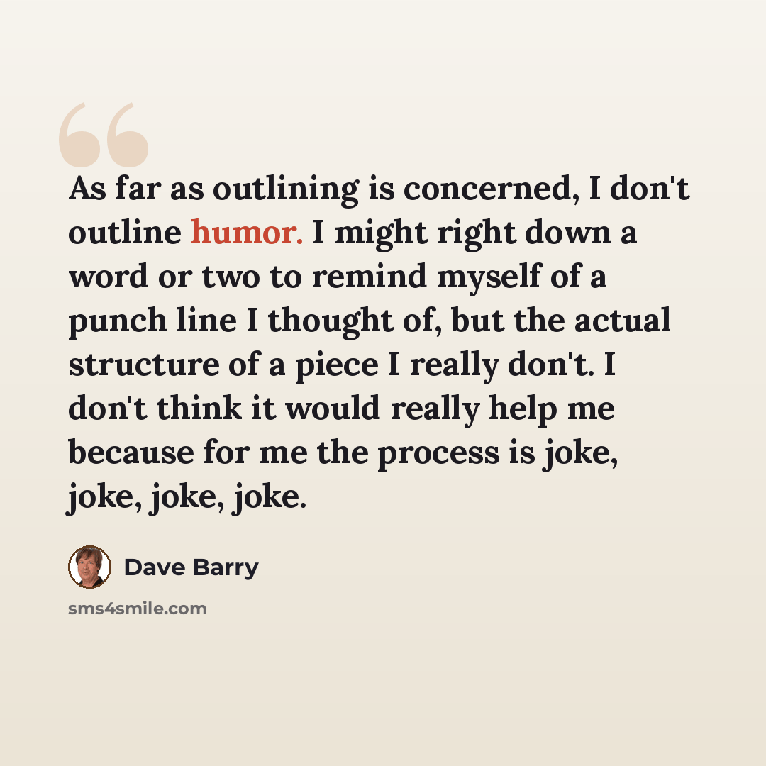 “As far as outlining is concerned, I don't outline humor. I might right down a word or two to remind myself of a punch line I thought of, but the actual structure of a piece I really don't. I don't think it would really help me because for me the process is joke, joke, joke, joke.” quote by Dave Barry