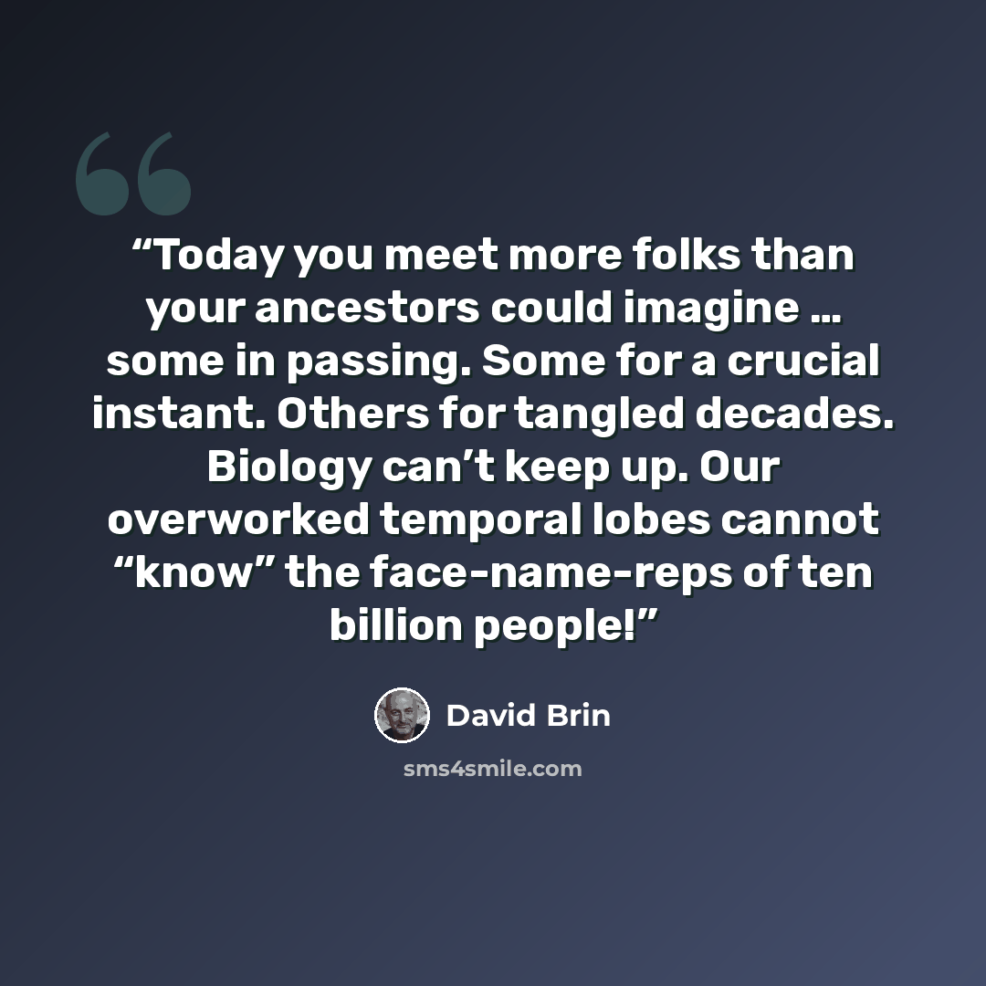 “Today you meet more folks than your ancestors could imagine … some in passing. Some for a crucial instant. Others for tangled decades. Biology can’t keep up. Our overworked temporal lobes cannot “know” the face-name-reps of ten billion people!” quote by David Brin