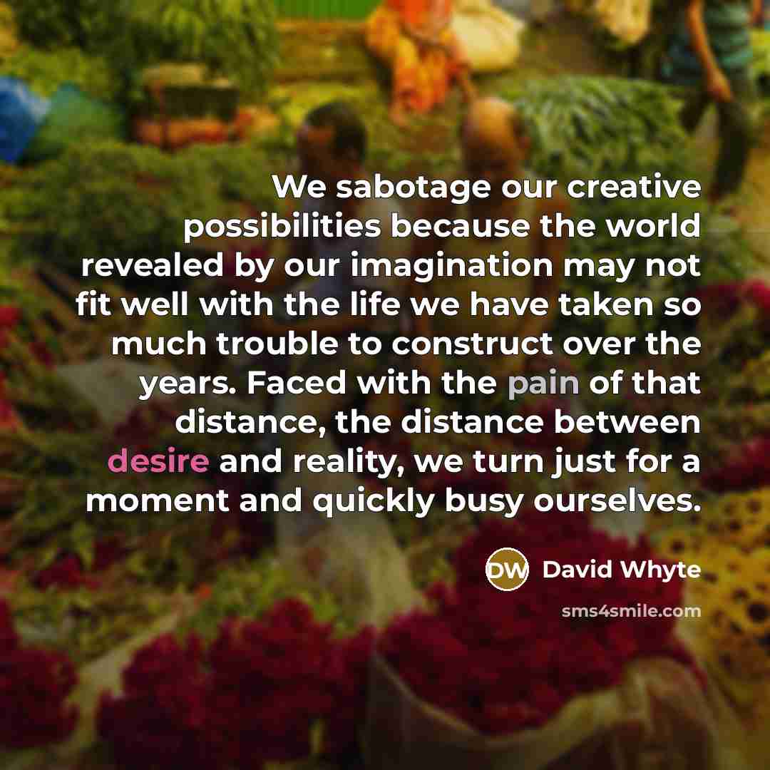 “We sabotage our creative possibilities because the world revealed by our imagination may not fit well with the life we have taken so much trouble to construct over the years. Faced with the pain of that distance, the distance between desire and reality, we turn just for a moment and quickly busy…” quote by David Whyte
