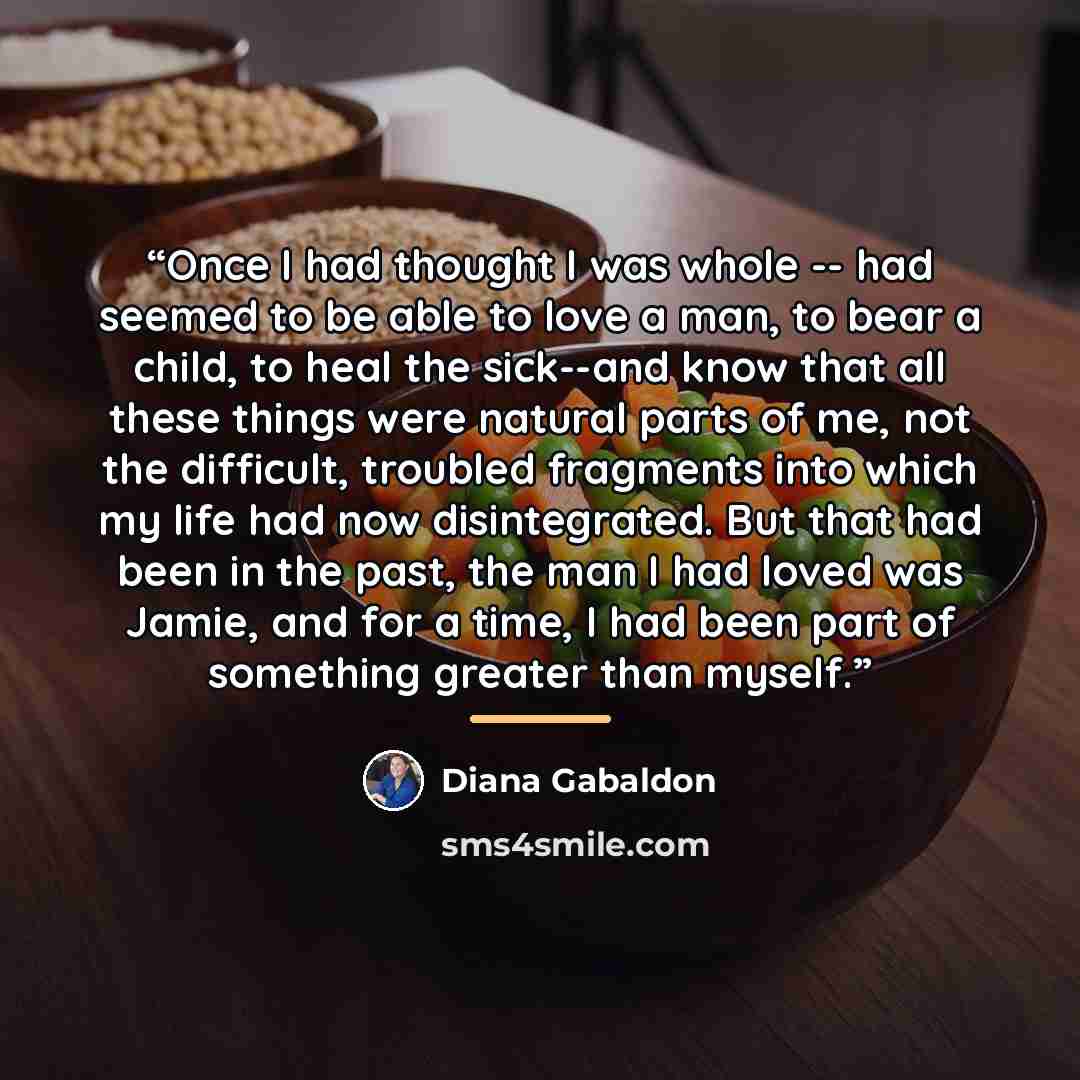 “Once I had thought I was whole -- had seemed to be able to love a man, to bear a child, to heal the sick--and know that all these things were natural parts of me, not the difficult, troubled fragments into which my life had now disintegrated. But that had been in the past, the man I had loved was…” quote by Diana Gabaldon