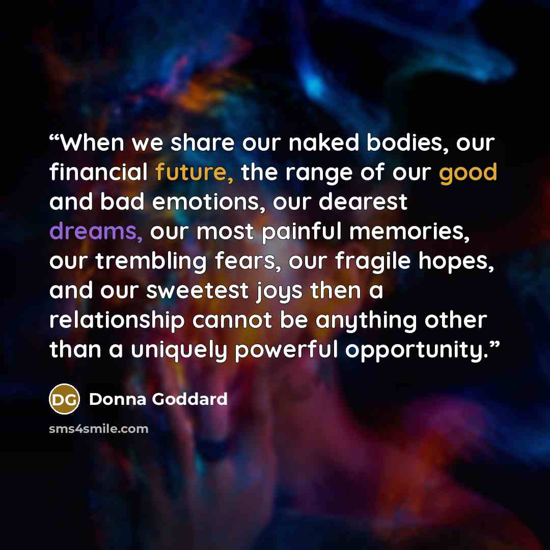 “When we share our naked bodies, our financial future, the range of our good and bad emotions, our dearest dreams, our most painful memories, our trembling fears, our fragile hopes, and our sweetest joys then a relationship cannot be anything other than a uniquely powerful opportunity.” quote by Donna Goddard