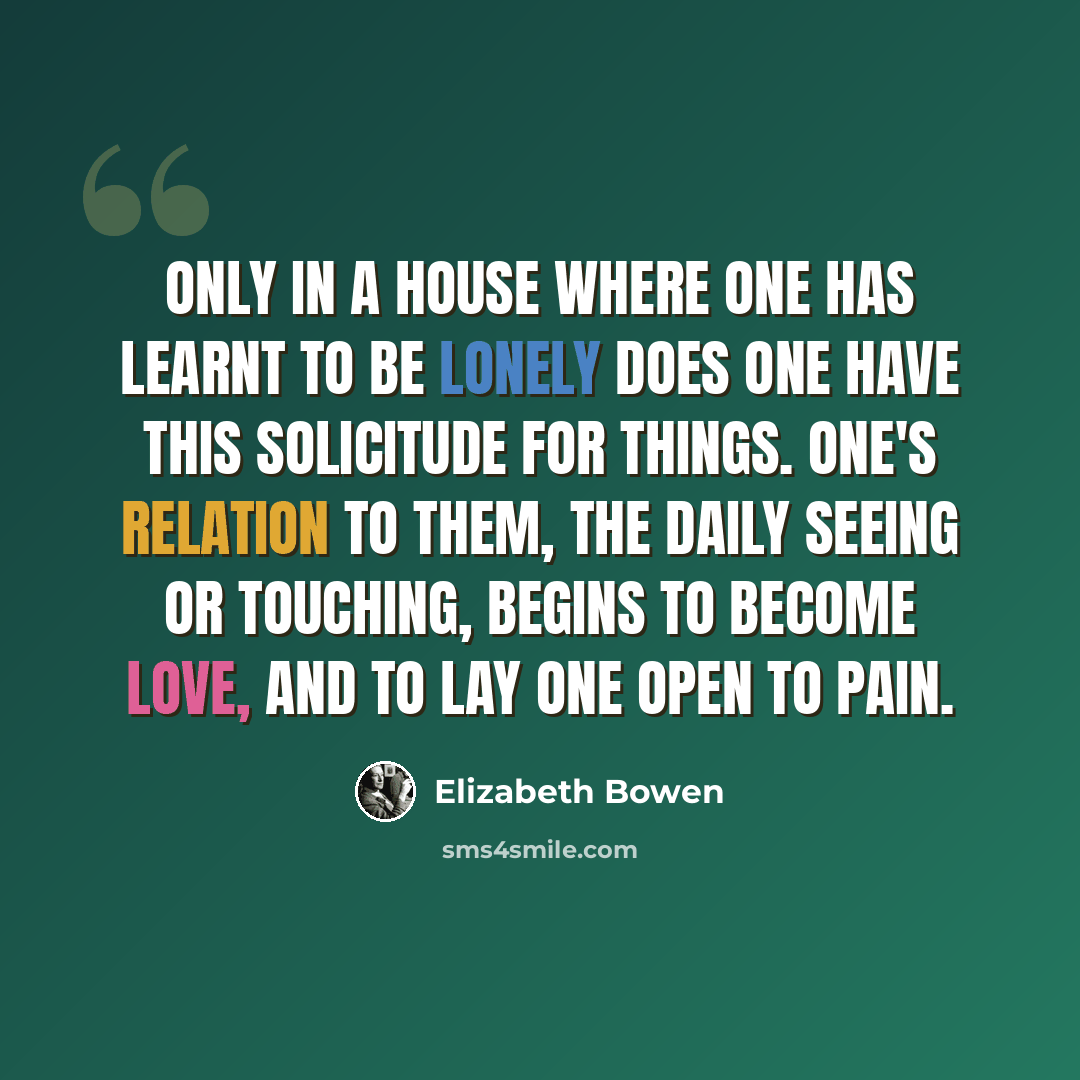 “Only in a house where one has learnt to be lonely does one have this solicitude for things. One's relation to them, the daily seeing or touching, begins to become love, and to lay one open to pain.” quote by Elizabeth Bowen