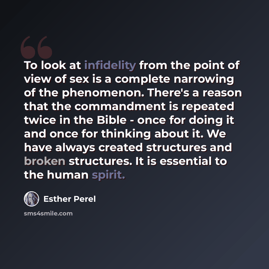 “To look at infidelity from the point of view of sex is a complete narrowing of the phenomenon. There's a reason that the commandment is repeated twice in the Bible - once for doing it and once for thinking about it. We have always created structures and broken structures. It is essential to the…” quote by Esther Perel