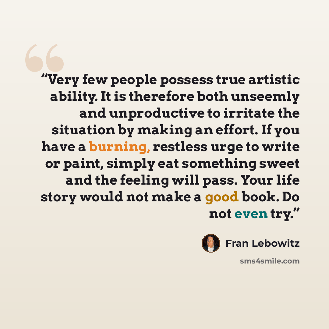“Very few people possess true artistic ability. It is therefore both unseemly and unproductive to irritate the situation by making an effort. If you have a burning, restless urge to write or paint, simply eat something sweet and the feeling will pass. Your life story would not make a good book. Do…” quote by Fran Lebowitz